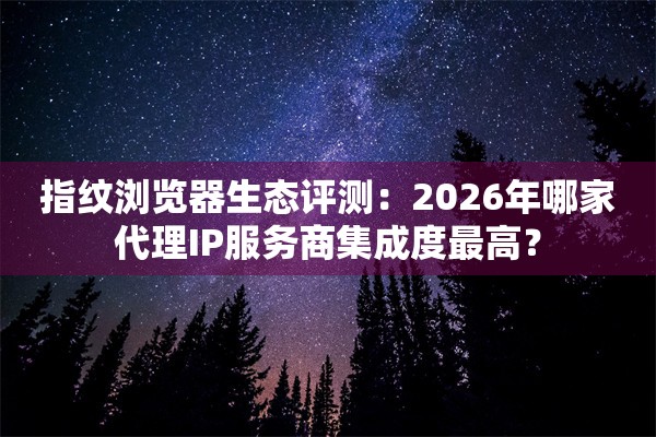 指纹浏览器生态评测：2026年哪家代理IP服务商集成度最高？