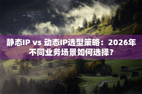 静态IP vs 动态IP选型策略：2026年不同业务场景如何选择？