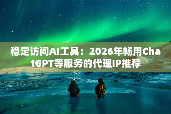 稳定访问AI工具：2026年畅用ChatGPT等服务的代理IP推荐