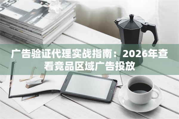 广告验证代理实战指南：2026年查看竞品区域广告投放