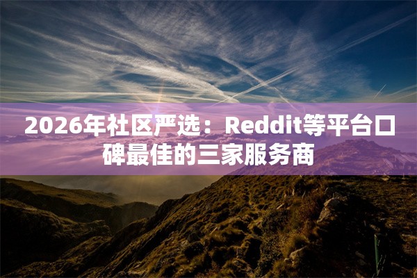 2026年社区严选：Reddit等平台口碑最佳的三家服务商