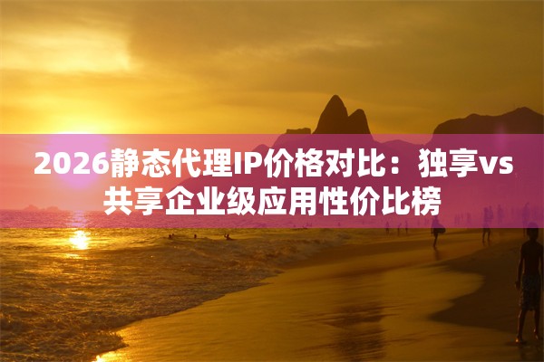 2026静态代理IP价格对比：独享vs共享企业级应用性价比榜