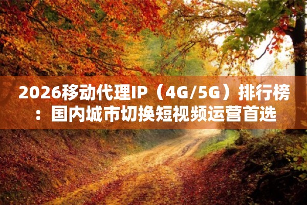 2026移动代理IP（4G/5G）排行榜：国内城市切换短视频运营首选