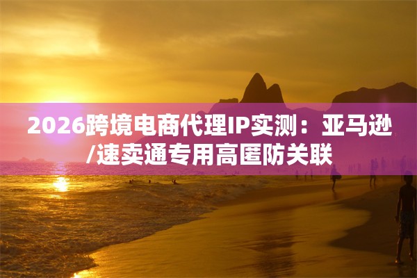 2026跨境电商代理IP实测：亚马逊/速卖通专用高匿防关联