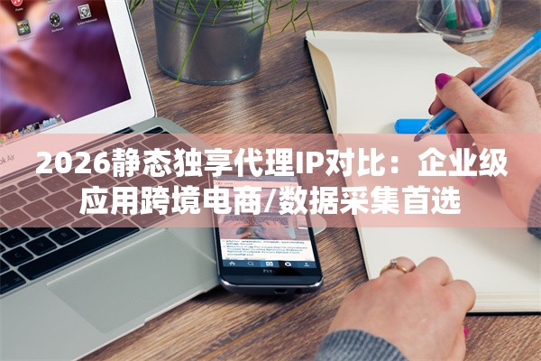 2026静态独享代理IP对比：企业级应用跨境电商/数据采集首选