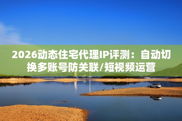 2026动态住宅代理IP评测：自动切换多账号防关联/短视频运营