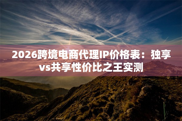 2026跨境电商代理IP价格表：独享vs共享性价比之王实测