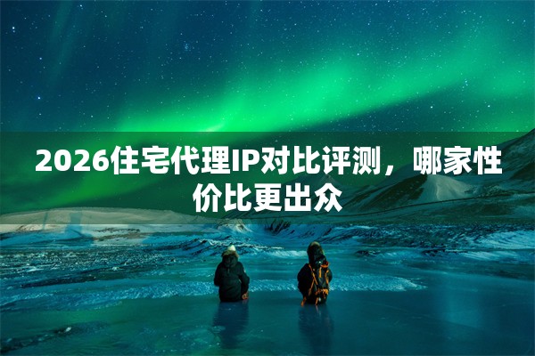 2026住宅代理IP对比评测，哪家性价比更出众