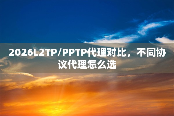 2026L2TP/PPTP代理对比，不同协议代理怎么选