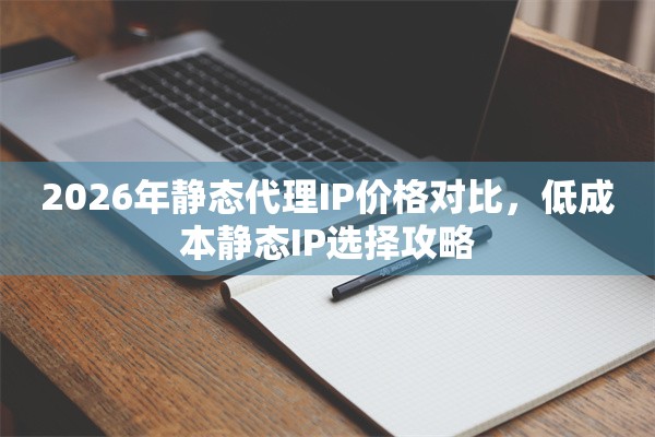 2026年静态代理IP价格对比，低成本静态IP选择攻略