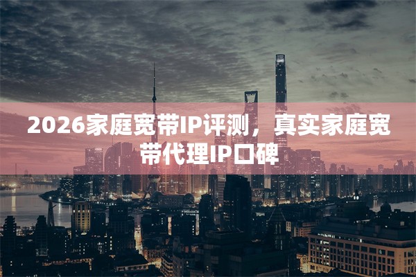 2026家庭宽带IP评测，真实家庭宽带代理IP口碑