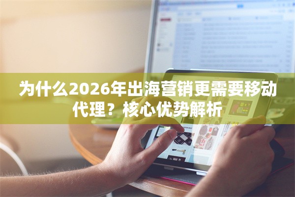 为什么2026年出海营销更需要移动代理？核心优势解析