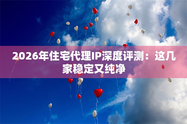 2026年住宅代理IP深度评测：这几家稳定又纯净