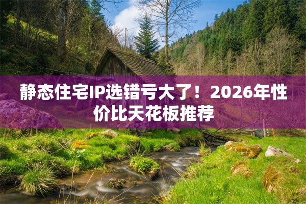 静态住宅IP选错亏大了！2026年性价比天花板推荐