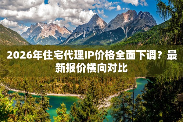 2026年住宅代理IP价格全面下调？最新报价横向对比