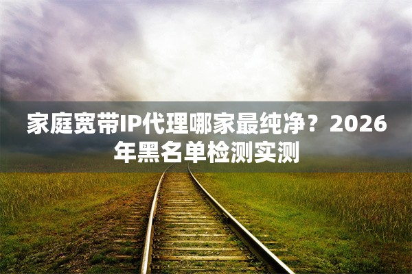 家庭宽带IP代理哪家最纯净？2026年黑名单检测实测