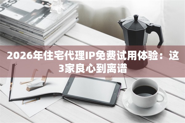 2026年住宅代理IP免费试用体验：这3家良心到离谱