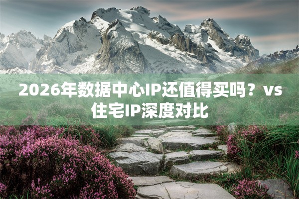 2026年数据中心IP还值得买吗?vs住宅IP深度对比