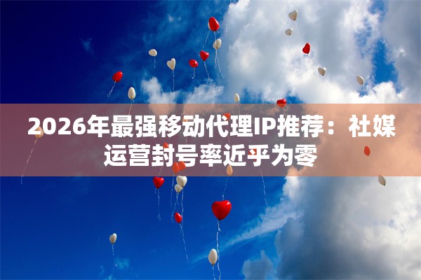 2026年最强移动代理IP推荐：社媒运营封号率近乎为零