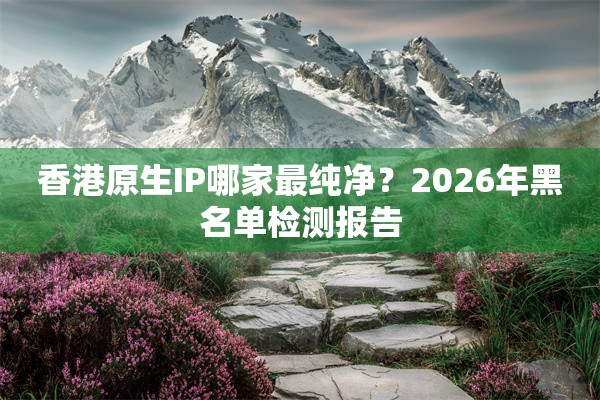 香港原生IP哪家最纯净？2026年黑名单检测报告