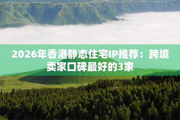 2026年香港静态住宅IP推荐：跨境卖家口碑最好的3家
