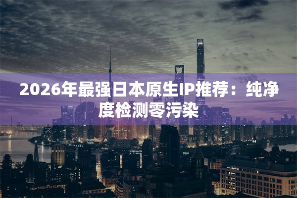 2026年最强日本原生IP推荐:纯净度检测零污染 2026年最强日本原生IP推荐:纯净度检测零污染