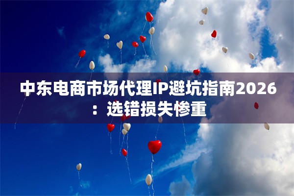 中东电商市场代理IP避坑指南2026：选错损失惨重