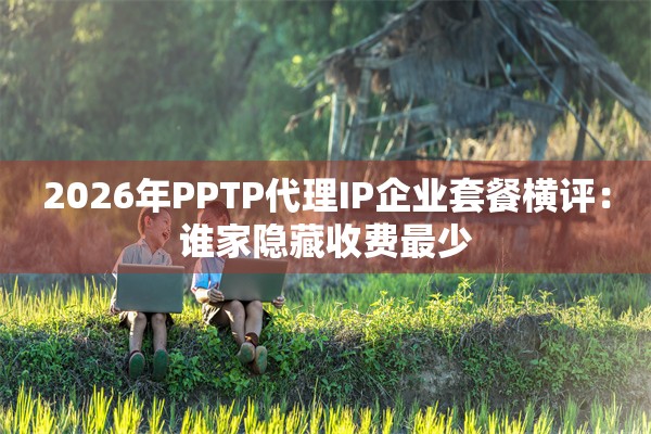 2026年PPTP代理IP企业套餐横评：谁家隐藏收费最少