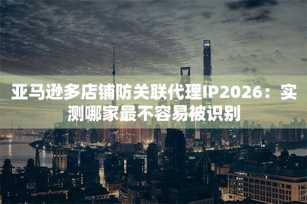 亚马逊多店铺防关联代理IP2026:实测哪家最不容易被识别