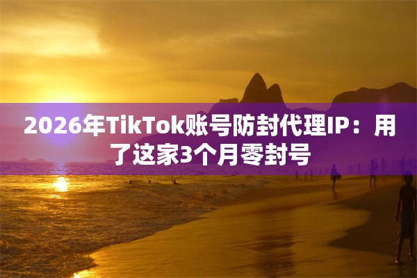 2026年TikTok账号防封代理IP：用了这家3个月零封号