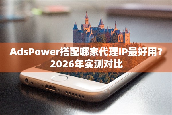 AdsPower搭配哪家代理IP最好用?2026年实测对比