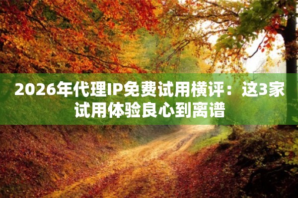 2026年代理IP免费试用横评:这3家试用体验良心到离谱