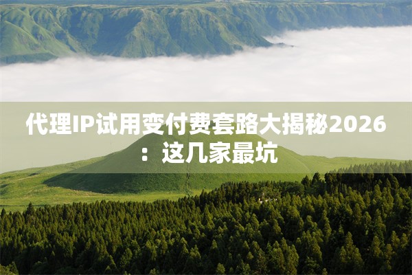 代理IP试用变付费套路大揭秘2026：这几家最坑