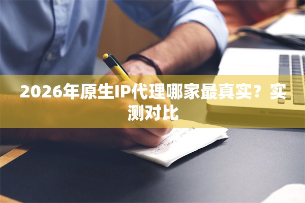 2026年原生IP代理哪家最真实？实测对比