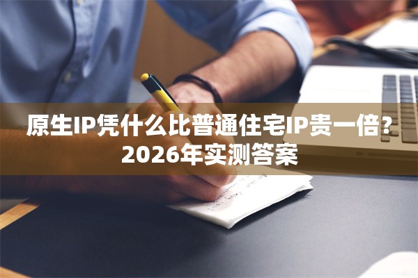 原生IP凭什么比普通住宅IP贵一倍？2026年实测答案