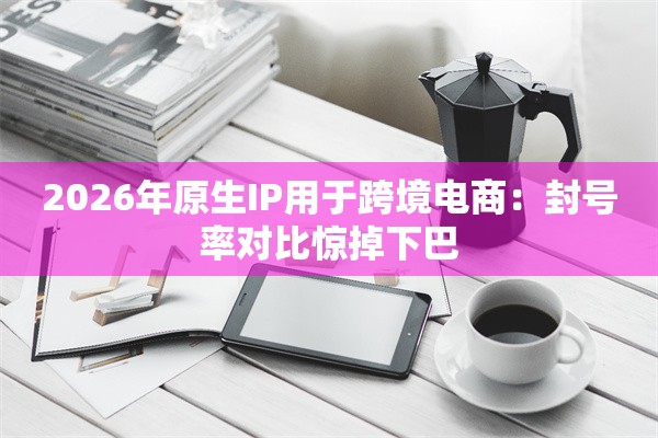 2026年原生IP用于跨境电商：封号率对比惊掉下巴