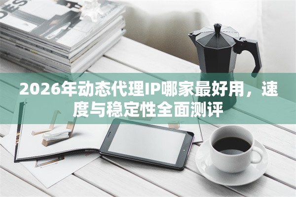 2026年动态代理IP哪家最好用，速度与稳定性全面测评