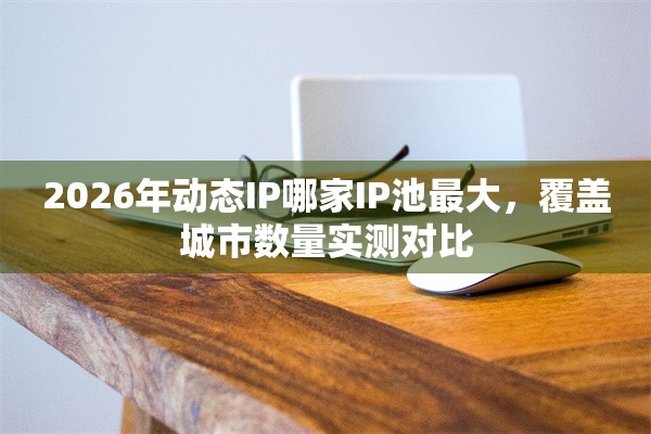 2026年动态IP哪家IP池最大，覆盖城市数量实测对比
