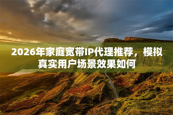 2026年家庭宽带IP代理推荐，模拟真实用户场景效果如何