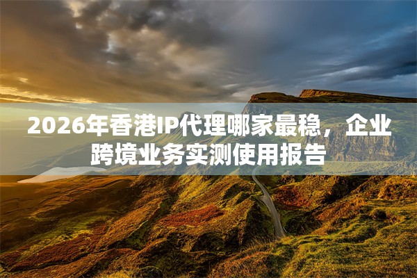 2026年香港IP代理哪家最稳，企业跨境业务实测使用报告