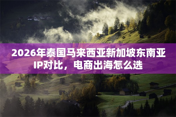 2026年泰国马来西亚新加坡东南亚IP对比，电商出海怎么选