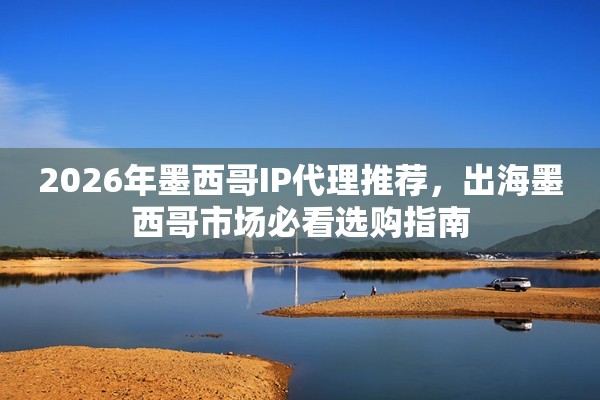 2026年墨西哥IP代理推荐，出海墨西哥市场必看选购指南