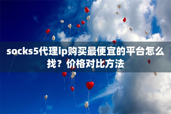 socks5代理ip购买最便宜的平台怎么找?价格对比方法