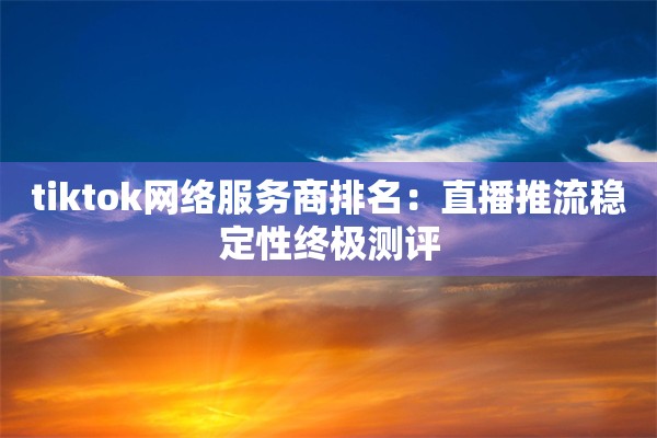 tiktok网络服务商排名:直播推流稳定性终极测评