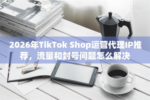 2026年TikTok Shop运营代理IP推荐，流量和封号问题怎么解决