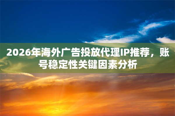 2026年海外广告投放代理IP推荐，账号稳定性关键因素分析