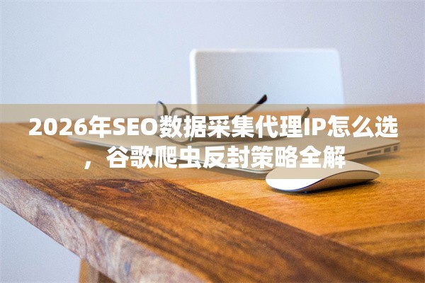 2026年SEO数据采集代理IP怎么选，谷歌爬虫反封策略全解