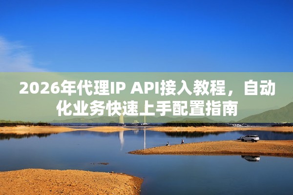 2026年代理IP API接入教程，自动化业务快速上手配置指南