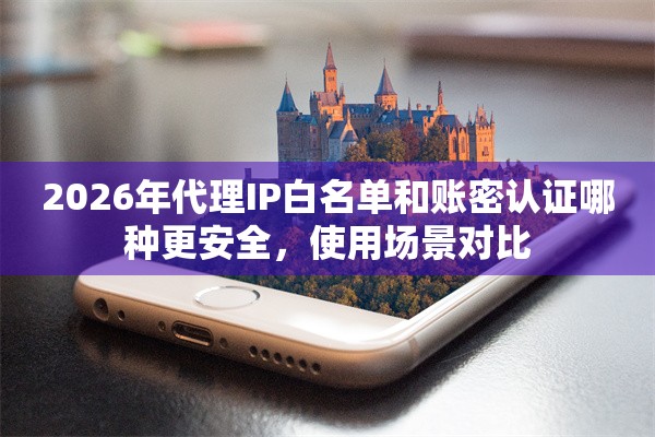2026年代理IP白名单和账密认证哪种更安全，使用场景对比