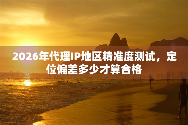 2026年代理IP地区精准度测试,定位偏差多少才算合格